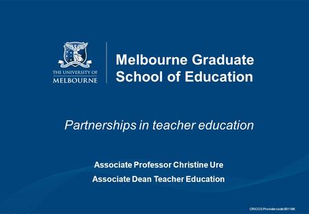 Melbourne Graduate School of Education Partnerships in teacher education Associate Professor Christine Ure Associate Dean Teacher Education CRICOS Provider.
