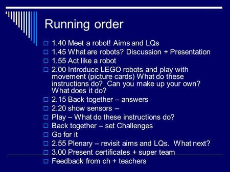 Running order 1.40 Meet a robot! Aims and LQs 1.45 What are robots? Discussion + Presentation 1.55 Act like a robot 2.00 Introduce LEGO robots and play.