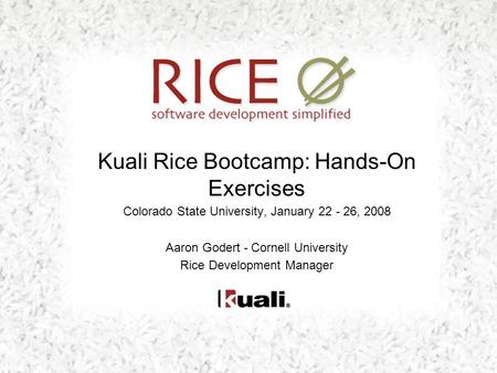 Kuali Rice Bootcamp: Hands-On Exercises Colorado State University, January 22 - 26, 2008 Aaron Godert - Cornell University Rice Development Manager.