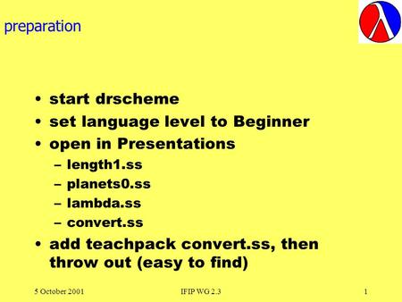 5 October 2001IFIP WG 2.31 preparation start drscheme set language level to Beginner open in Presentations –length1.ss –planets0.ss –lambda.ss –convert.ss.