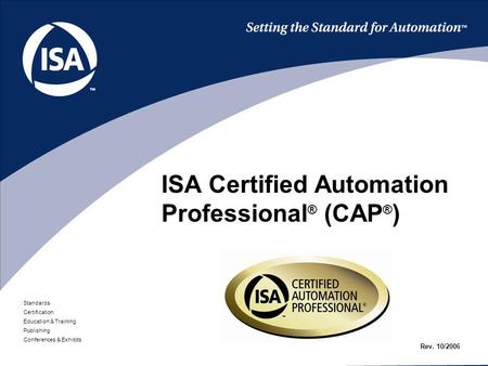 Standards Certification Education & Training Publishing Conferences & Exhibits ISA Certified Automation Professional ® (CAP ® ) Rev. 10/2006.