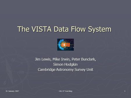 26 January 2007 CAL 07 Garching 1 The VISTA Data Flow System Jim Lewis, Mike Irwin, Peter Bunclark, Simon Hodgkin Cambridge Astronomy Survey Unit.