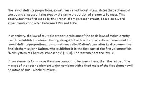 The law of definite proportions, sometimes called Proust's Law, states that a chemical compound always contains exactly the same proportion of elements.