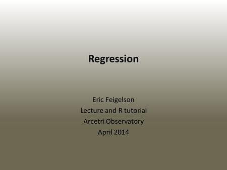 Regression Eric Feigelson Lecture and R tutorial Arcetri Observatory April 2014.