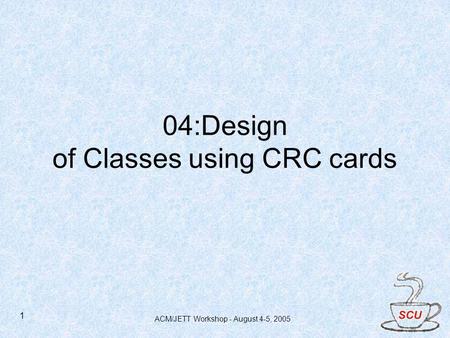 ACM/JETT Workshop - August 4-5, 2005 1 04:Design of Classes using CRC cards.
