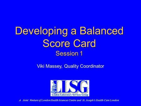 Developing a Balanced Score Card Session 1 Viki Massey, Quality Coordinator A Joint Venture of London Health Sciences Centre and St. Josephs Health Care.