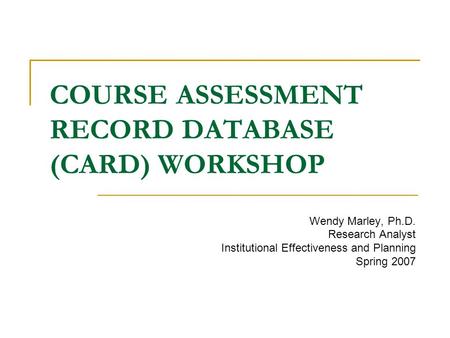COURSE ASSESSMENT RECORD DATABASE (CARD) WORKSHOP Wendy Marley, Ph.D. Research Analyst Institutional Effectiveness and Planning Spring 2007.