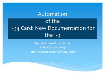 Automation of the I-94 Card: New Documentation for the I-9 Bechtel International Center Spring Quarter, 2013 International Scholar Advising Team.