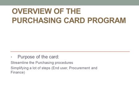 OVERVIEW OF THE PURCHASING CARD PROGRAM Purpose of the card: Streamline the Purchasing procedures Simplifying a lot of steps (End user, Procurement and.