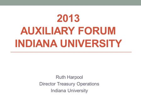 2013 AUXILIARY FORUM INDIANA UNIVERSITY Ruth Harpool Director Treasury Operations Indiana University.