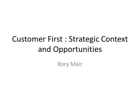 Customer First : Strategic Context and Opportunities Rory Mair.