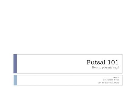 Futsal 101 How to play my way! Version 1.0 Coach Rich Sena U14 FC Boston Azzurri.
