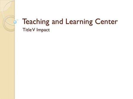 Teaching and Learning Center Title V Impact. 2009 Created a training classroom so that instructors may explore the newest technology available for them.