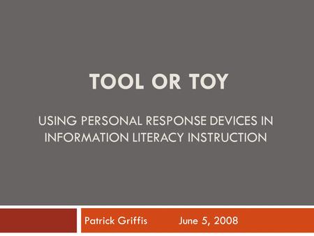 TOOL OR TOY USING PERSONAL RESPONSE DEVICES IN INFORMATION LITERACY INSTRUCTION Patrick Griffis June 5, 2008.
