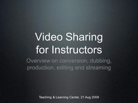 Video Sharing for Instructors Overview on conversion, dubbing, production, editing and streaming Teaching & Learning Center, 21 Aug 2009.