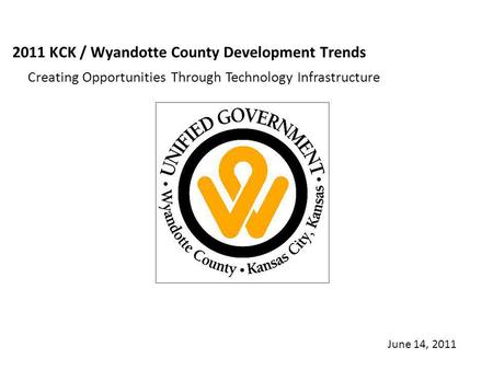 2011 KCK / Wyandotte County Development Trends Creating Opportunities Through Technology Infrastructure June 14, 2011.