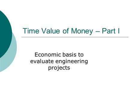 Time Value of Money – Part I Economic basis to evaluate engineering projects.
