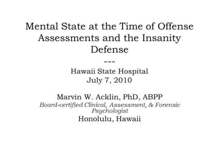 Mental State at the Time of Offense Assessments and the Insanity Defense --- Hawaii State Hospital July 7, 2010 Marvin W. Acklin, PhD, ABPP Board-certified.