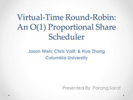 Virtual-Time Round-Robin: An O(1) Proportional Share Scheduler Jason Nieh; Chris Vaill; & Hua Zhong Columbia University Presented By: Parang Saraf.