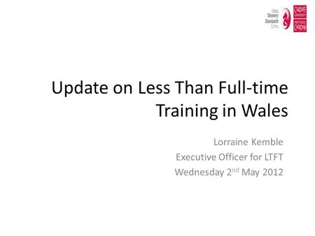 Update on Less Than Full-time Training in Wales Lorraine Kemble Executive Officer for LTFT Wednesday 2 nd May 2012.