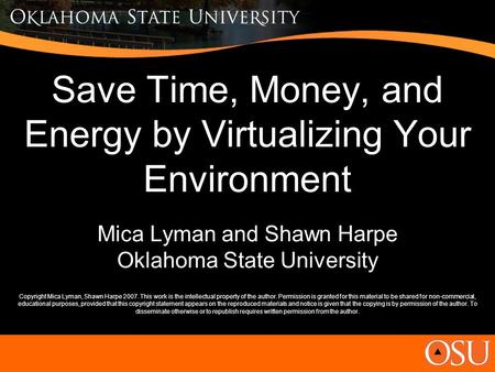Save Time, Money, and Energy by Virtualizing Your Environment Mica Lyman and Shawn Harpe Oklahoma State University Copyright Mica Lyman, Shawn Harpe 2007.