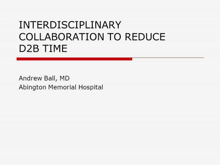 INTERDISCIPLINARY COLLABORATION TO REDUCE D2B TIME Andrew Ball, MD Abington Memorial Hospital.