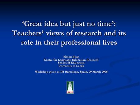 Great idea but just no time: Teachers views of research and its role in their professional lives Simon Borg Centre for Language Education Research School.