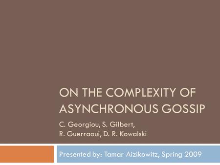 ON THE COMPLEXITY OF ASYNCHRONOUS GOSSIP Presented by: Tamar Aizikowitz, Spring 2009 C. Georgiou, S. Gilbert, R. Guerraoui, D. R. Kowalski.