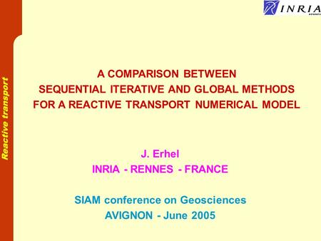Reactive transport A COMPARISON BETWEEN SEQUENTIAL ITERATIVE AND GLOBAL METHODS FOR A REACTIVE TRANSPORT NUMERICAL MODEL J. Erhel INRIA - RENNES - FRANCE.