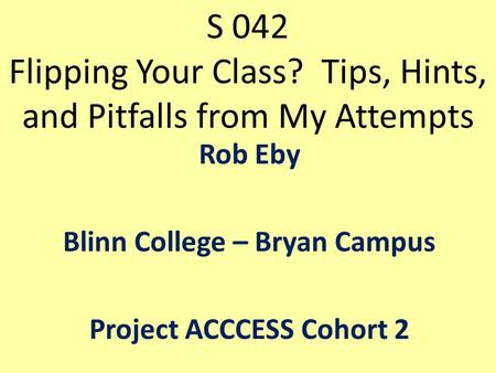 S 042 Flipping Your Class? Tips, Hints, and Pitfalls from My Attempts Rob Eby Blinn College – Bryan Campus Project ACCCESS Cohort 2.