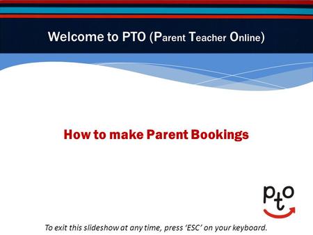 How to make Parent Bookings Welcome to PTO (P arent T eacher O nline ) To exit this slideshow at any time, press ESC on your keyboard.