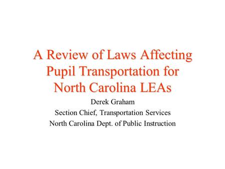 A Review of Laws Affecting Pupil Transportation for North Carolina LEAs Derek Graham Section Chief, Transportation Services North Carolina Dept. of Public.