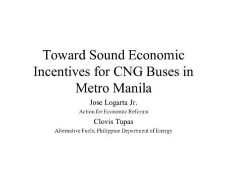 Toward Sound Economic Incentives for CNG Buses in Metro Manila Jose Logarta Jr. Action for Economic Reforms Clovis Tupas Alternative Fuels, Philippine.