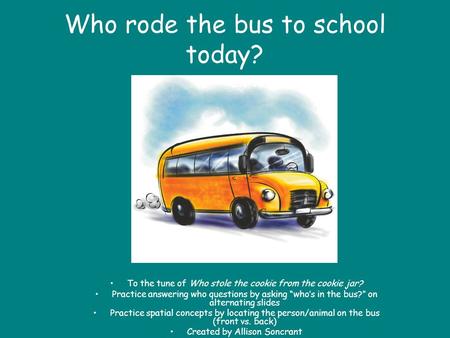 Who rode the bus to school today? To the tune of Who stole the cookie from the cookie jar? Practice answering who questions by asking whos in the bus?