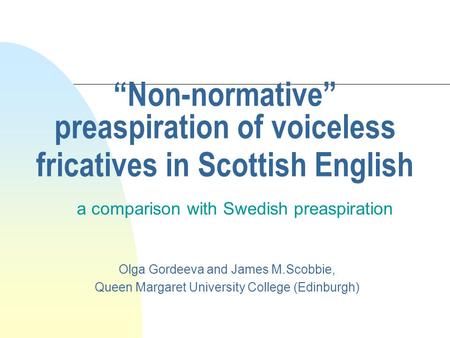Non-normative preaspiration of voiceless fricatives in Scottish English a comparison with Swedish preaspiration Olga Gordeeva and James M.Scobbie, Queen.