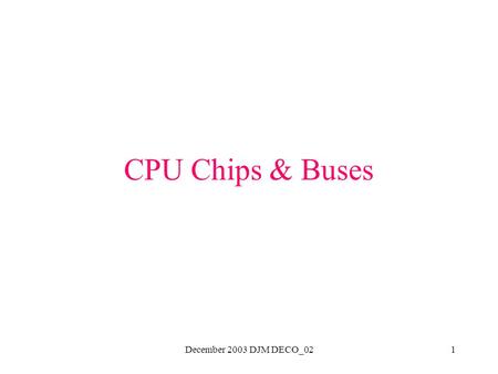 December 2003 DJM DECO_021 CPU Chips & Buses. December 2003 DJM DECO_022 CPU Chips Modern ones are contained on a single chip Each chip has a set of pins.