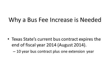 Why a Bus Fee Increase is Needed Texas States current bus contract expires the end of fiscal year 2014 (August 2014). – 10 year bus contract plus one extension.