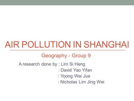 AIR POLLUTION IN SHANGHAI A research done by : Lim Si Heng : David Yao Yifan : Yoong Wei Jue : Nicholas Lim Jing Wei Geography - Group 9.
