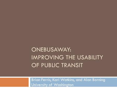 ONEBUSAWAY: IMPROVING THE USABILITY OF PUBLIC TRANSIT Brian Ferris, Kari Watkins, and Alan Borning University of Washington.