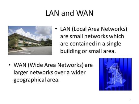 LAN and WAN LAN (Local Area Networks) are small networks which are contained in a single building or small area. WAN (Wide Area Networks) are larger networks.