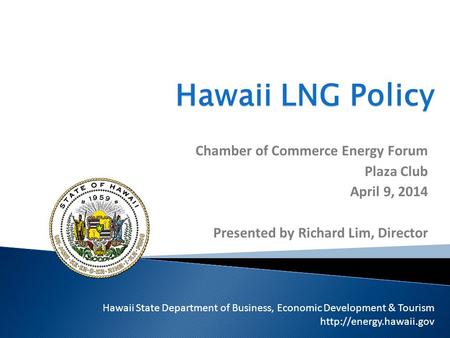 Hawaii LNG Policy Chamber of Commerce Energy Forum Plaza Club April 9, 2014 Presented by Richard Lim, Director Hawaii State Department of Business, Economic.