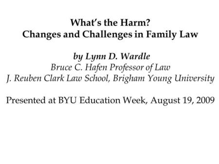 Whats the Harm? Changes and Challenges in Family Law by Lynn D. Wardle Bruce C. Hafen Professor of Law J. Reuben Clark Law School, Brigham Young University.
