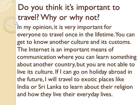 Do you think its important to travel? Why or why not? In my opinion, it is very important for everyone to travel once in the lifetime. You can get to know.