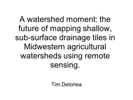 A watershed moment: the future of mapping shallow, sub-surface drainage tiles in Midwestern agricultural watersheds using remote sensing. Tim Deloriea.