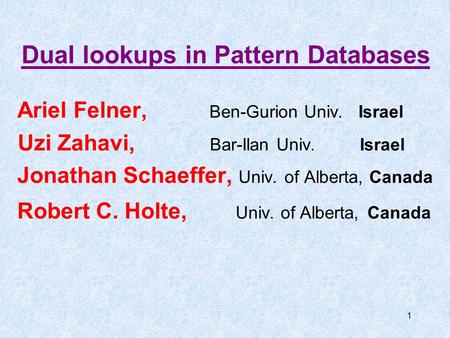 1 Dual lookups in Pattern Databases Ariel Felner, Ben-Gurion Univ. Israel Uzi Zahavi, Bar-Ilan Univ. Israel Jonathan Schaeffer, Univ. of Alberta, Canada.