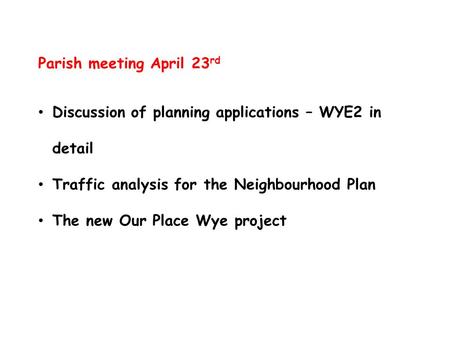 Parish meeting April 23 rd Discussion of planning applications – WYE2 in detail Traffic analysis for the Neighbourhood Plan The new Our Place Wye project.
