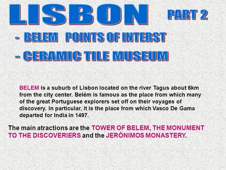 The main atractions are the TOWER OF BELEM, THE MONUMENT TO THE DISCOVERIERS and the JERÓNIMOS MONASTERY. BELEM is a suburb of Lisbon located on the river.
