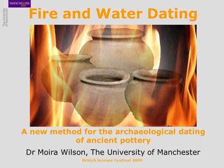 British Science Festival 2009 Fire and Water Dating A new method for the archaeological dating of ancient pottery Dr Moira Wilson, The University of Manchester.