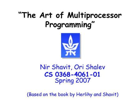 The Art of Multiprocessor Programming Nir Shavit, Ori Shalev CS 0368-4061-01 Spring 2007 (Based on the book by Herlihy and Shavit)