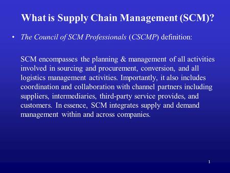 1 What is Supply Chain Management (SCM)? The Council of SCM Professionals (CSCMP) definition: SCM encompasses the planning & management of all activities.